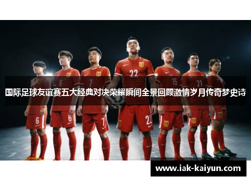 国际足球友谊赛五大经典对决荣耀瞬间全景回顾激情岁月传奇梦史诗