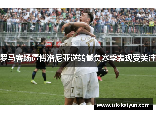 罗马客场遭博洛尼亚逆转憾负赛季表现受关注