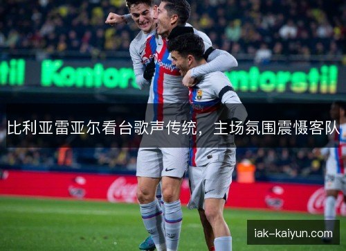 比利亚雷亚尔看台歌声传统,主场氛围震慑客队 比利亚雷亚尔看台歌声传统,主场氛围震慑客队